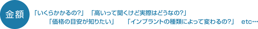 「いくらかかるの？」　「高いって聞くけど実際はどうなの？」「価格の目安が知りたい」　　「インプラントの種類によって変わるの？」